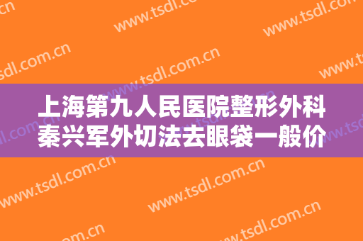 上海第九人民医院整形外科秦兴军外切法去眼袋一般价位是多少?有哪些优势?