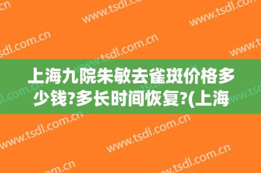 上海九院朱敏去雀斑价格多少钱?多长时间恢复?(上海九院姚敏祛斑经历)