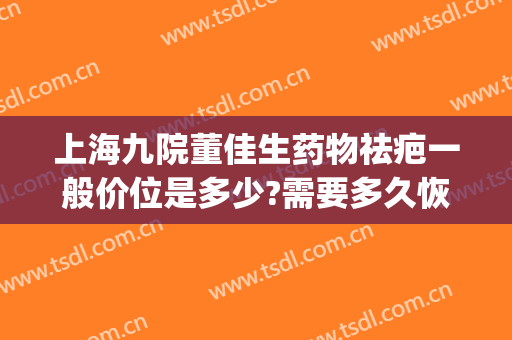 上海九院董佳生药物祛疤一般价位是多少?需要多久恢复?(上海九院去疤痕谁治疗的最好)