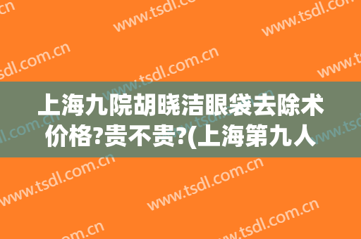 上海九院胡晓洁眼袋去除术价格?贵不贵?(上海第九人民医院眼袋整形哪位专家好)