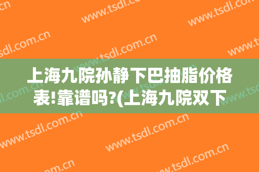上海九院孙静下巴抽脂价格表!靠谱吗?(上海九院双下巴吸脂挂什么科)