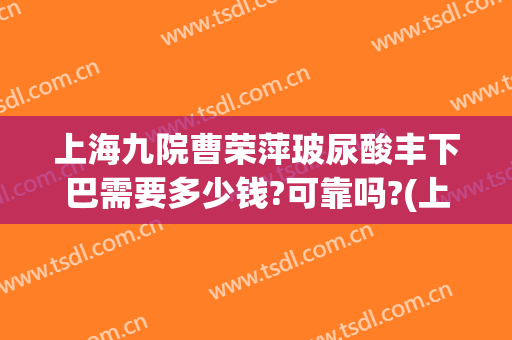 上海九院曹荣萍玻尿酸丰下巴需要多少钱?可靠吗?(上海九院玻尿酸丰唇)