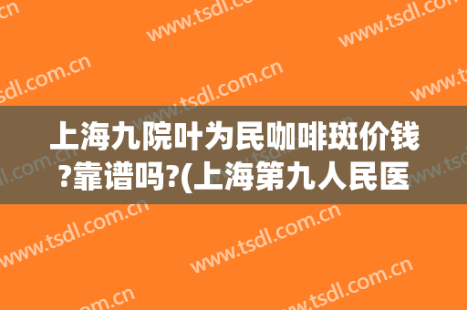 上海九院叶为民咖啡斑价钱?靠谱吗?(上海第九人民医院治疗咖啡斑)