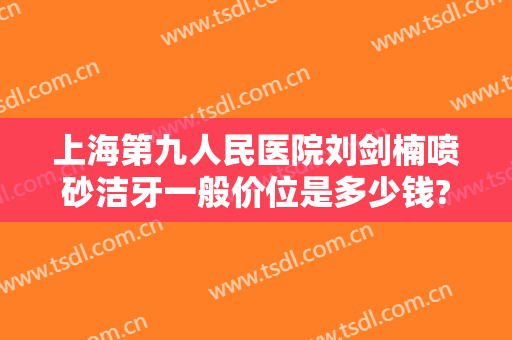 上海第九人民医院刘剑楠喷砂洁牙一般价位是多少钱?有哪些优势?