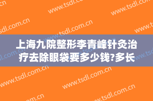 上海九院整形李青峰针灸治疗去除眼袋要多少钱?多长时间恢复?(上海九院李青峰做鼻子多少钱啊)