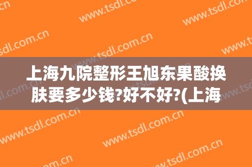 上海九院整形王旭东果酸换肤要多少钱?好不好?(上海第九医院果酸换肤好吗)