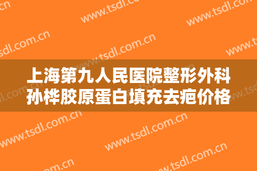 上海第九人民医院整形外科孙桦胶原蛋白填充去疤价格多少钱?效果怎么样?