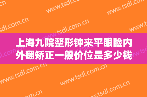 上海九院整形钟来平眼睑内外翻矫正一般价位是多少钱?有哪些优势?(上海九院眼部整形价格)