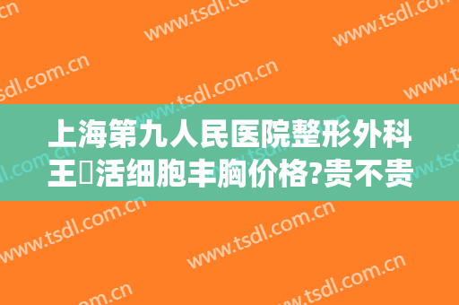 上海第九人民医院整形外科王棽活细胞丰胸价格?贵不贵?(上海第九人民医院整形价格表)