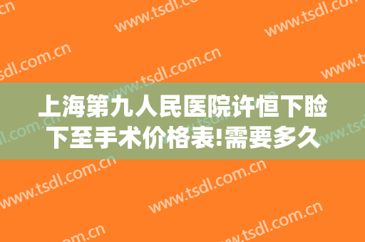 上海第九人民医院许恒下睑下至手术价格表!需要多久恢复?(上海第九人民医院眼睑下垂手术价格)