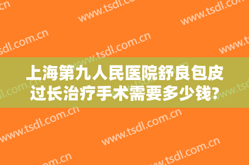 上海第九人民医院舒良包皮过长治疗手术需要多少钱?有哪些优势?