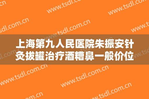 上海第九人民医院朱振安针灸拔罐治疗酒糟鼻一般价位是多少钱?靠谱吗?