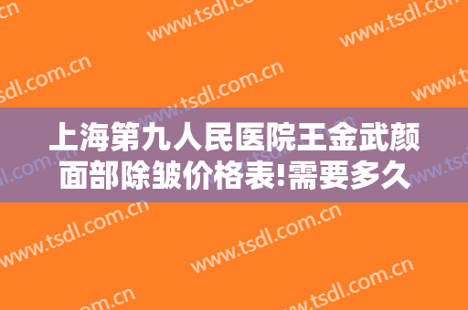 上海第九人民医院王金武颜面部除皱价格表!需要多久恢复?