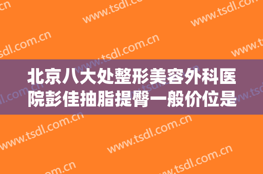北京八大处整形美容外科医院彭佳抽脂提臀一般价位是多少?贵不贵?(八大处整形吸脂最好专家)