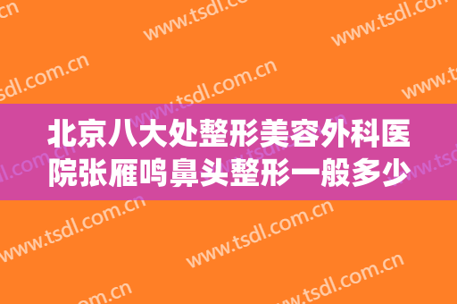 北京八大处整形美容外科医院张雁鸣鼻头整形一般多少费用?可靠吗?(北京八大处整形有几家医院)