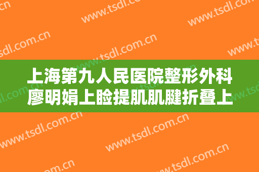 上海第九人民医院整形外科廖明娟上睑提肌肌腱折叠上睑下垂治疗大楷需要多少钱?有哪些优势?