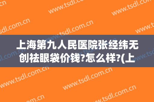上海第九人民医院张经纬无创祛眼袋价钱?怎么样?(上海九院微创去眼袋)
