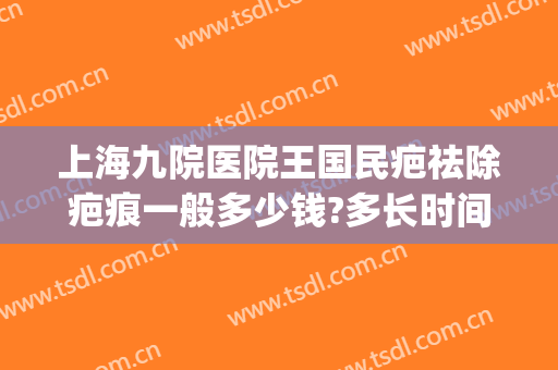 上海九院医院王国民疤祛除疤痕一般多少钱?多长时间恢复?(上海第九人民医院祛疤痕专家)