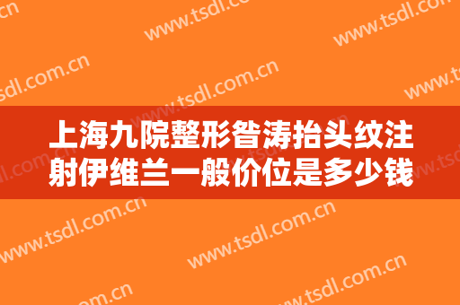 上海九院整形昝涛抬头纹注射伊维兰一般价位是多少钱?需要多久恢复?