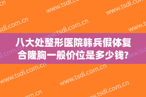 八大处整形医院韩兵假体复合隆胸一般价位是多少钱?效果怎么样?(韩式假体隆胸手术价格)