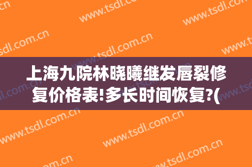 上海九院林晓曦继发唇裂修复价格表!多长时间恢复?(上海第九人民医院唇裂修复)