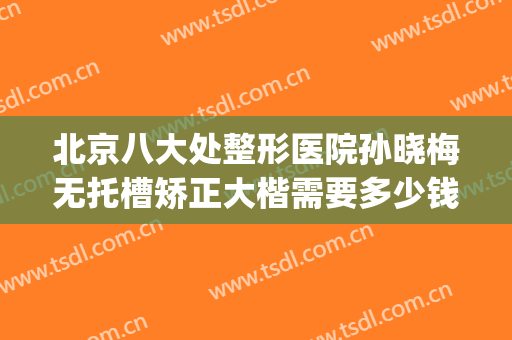 北京八大处整形医院孙晓梅无托槽矫正大楷需要多少钱?效果怎么样?(北京正畸诊所)