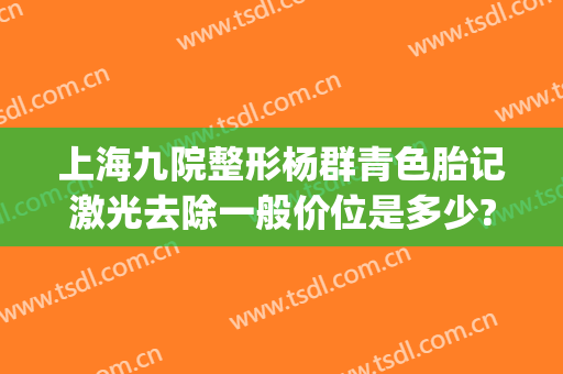 上海九院整形杨群青色胎记激光去除一般价位是多少?多长时间恢复?(上海九院激光去胎记价格)