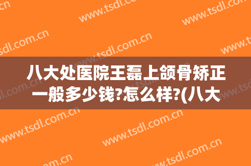 八大处医院王磊上颌骨矫正一般多少钱?怎么样?(八大处下颌骨整形医生哪个好)