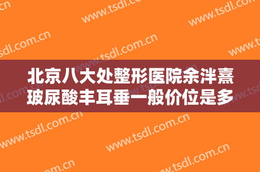 北京八大处整形医院余泮熹玻尿酸丰耳垂一般价位是多少钱?有哪些优势?