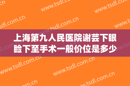 上海第九人民医院谢芸下眼睑下至手术一般价位是多少钱?怎么样?(上海第九人民医院眼睑下垂手术价格)