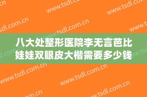 八大处整形医院李无言芭比娃娃双眼皮大楷需要多少钱?有哪些优势?(八大处双眼皮费用)