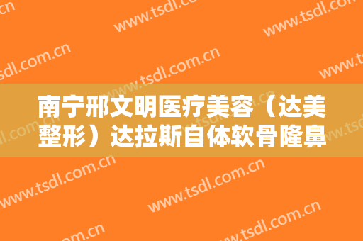 南宁邢文明医疗美容（达美整形）达拉斯自体软骨隆鼻价格表!怎么样?