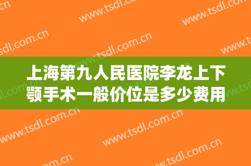 上海第九人民医院李龙上下颚手术一般价位是多少费用?好不好?(上海九院下颌角手术哪个医生做的最好)