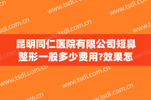 昆明同仁医院有限公司短鼻整形一般多少费用?效果怎么样?(昆明同仁医院整形科怎么样)