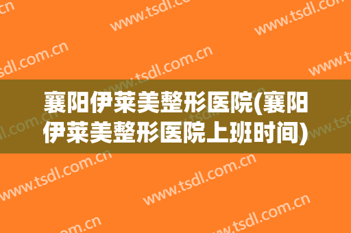 襄阳伊莱美整形医院(襄阳伊莱美整形医院上班时间)