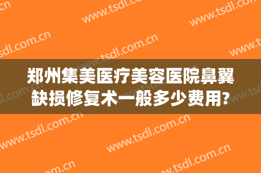 郑州集美医疗美容医院鼻翼缺损修复术一般多少费用?有哪些优势?(郑州集美鼻整形做坏了)