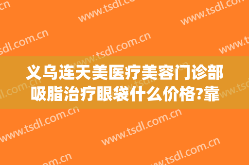 义乌连天美医疗美容门诊部吸脂治疗眼袋什么价格?靠谱吗?(义乌连天美美容医院招聘)