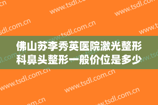 佛山苏李秀英医院激光整形科鼻头整形一般价位是多少?有哪些优势?(佛山苏李秀英医院隆胸怎么样)
