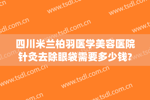 四川米兰柏羽医学美容医院针灸去除眼袋需要多少钱?可靠吗?(米兰柏羽医学美容医院瘦脸针怎么样)