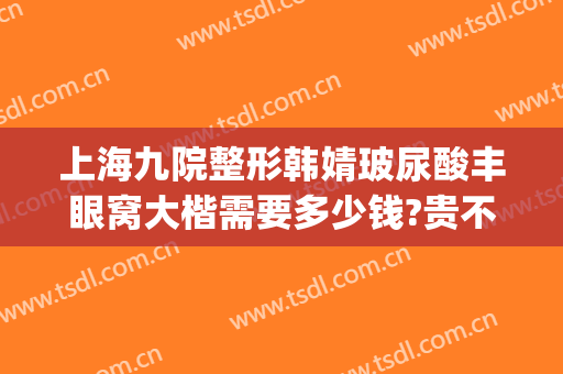 上海九院整形韩婧玻尿酸丰眼窝大楷需要多少钱?贵不贵?(上海九院整形眼综合多少钱)