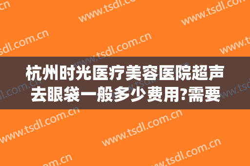 杭州时光医疗美容医院超声去眼袋一般多少费用?需要多久恢复?(杭州整形医院去眼袋多少钱)