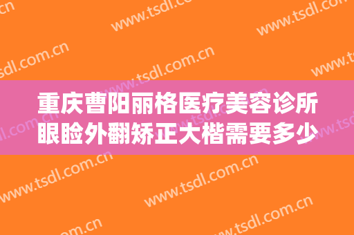 重庆曹阳丽格医疗美容诊所眼睑外翻矫正大楷需要多少钱?怎么样?(重庆曹阳修复双眼皮怎么样)