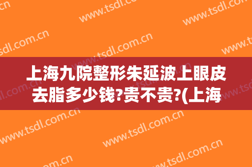 上海九院整形朱延波上眼皮去脂多少钱?贵不贵?(上海九院去眼纹最好的专家)
