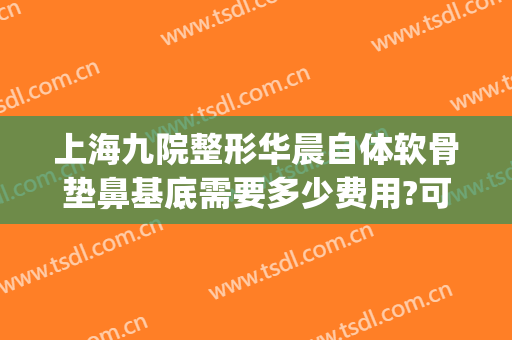 上海九院整形华晨自体软骨垫鼻基底需要多少费用?可靠吗?(上海九院垫鼻子多少钱)