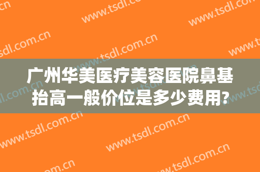广州华美医疗美容医院鼻基抬高一般价位是多少费用?多长时间恢复?(华美美容医院做鼻子多少钱)