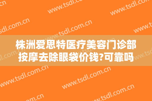 株洲爱思特医疗美容门诊部按摩去除眼袋价钱?可靠吗?