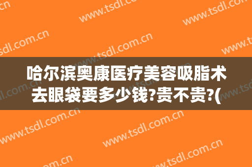 哈尔滨奥康医疗美容吸脂术去眼袋要多少钱?贵不贵?(哈尔滨眼袋手术费用大概多少)