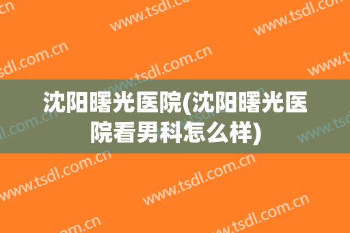 沈阳曙光医院(沈阳曙光医院看男科怎么样)