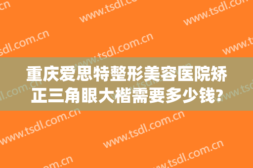重庆爱思特整形美容医院矫正三角眼大楷需要多少钱?好不好?(重庆整形眼睛哪个医生好)