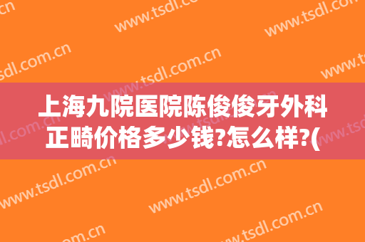 上海九院医院陈俊俊牙外科正畸价格多少钱?怎么样?(上海第九医院正畸科主任医生名单)